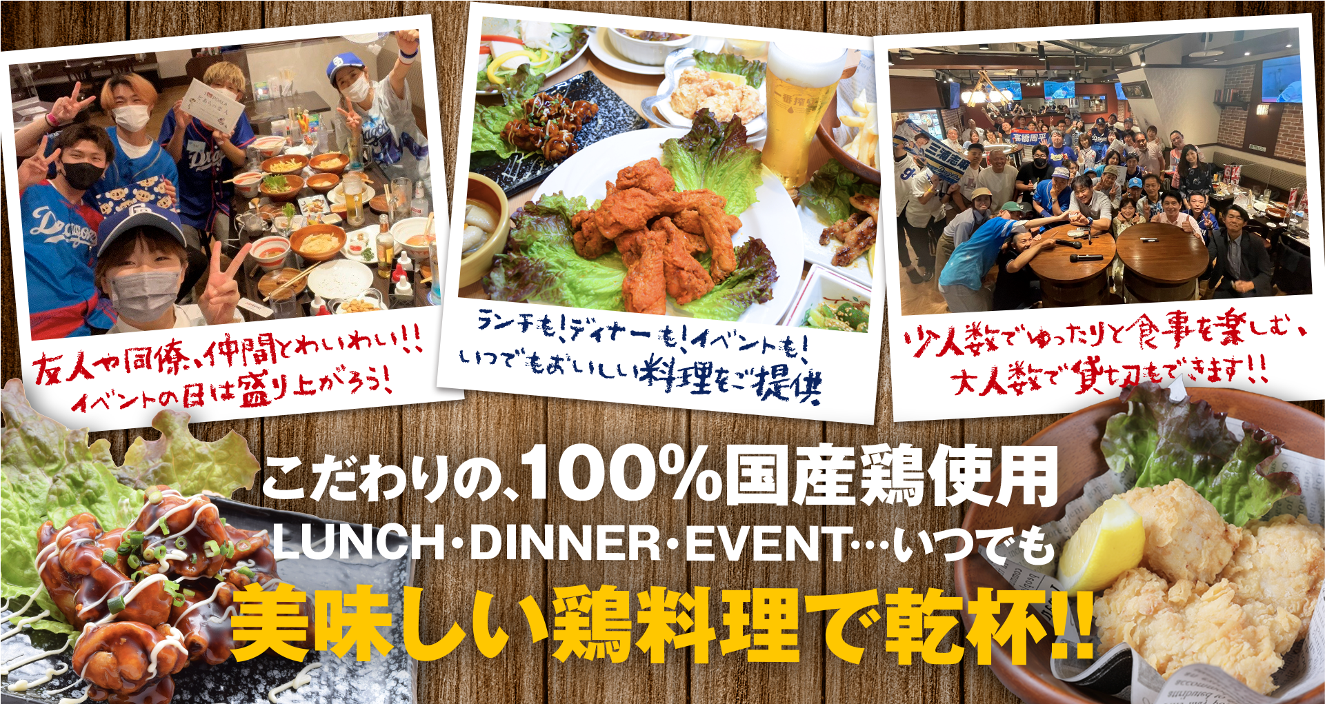 こだわりの、100%国産鶏使用 LUNCH・DINNER・EVENT いつでも美味しい鶏料理で乾杯!! 友人や同僚、仲間とわいわい!! イベントの日は盛り上がろう! 少人数でゆったりと楽しむ、大人数で貸切もできます!! ランチも!ディナーも! イベントも! いつでもおいしい料理をご提供
